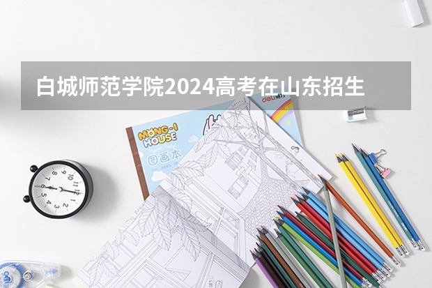 白城师范学院2024高考在山东招生计划