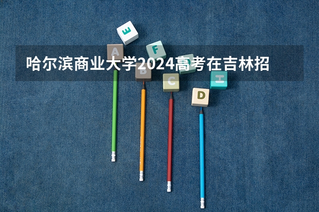 哈尔滨商业大学2024高考在吉林招生计划