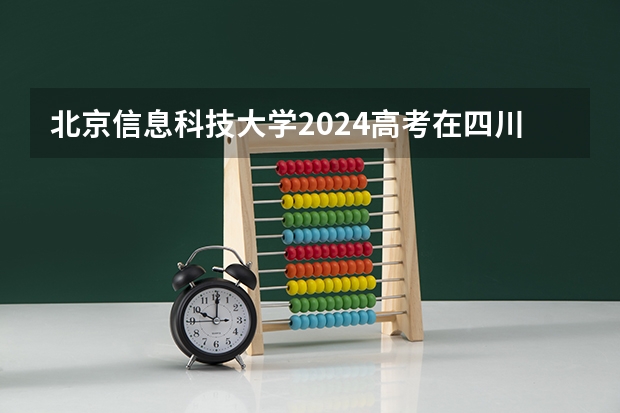 北京信息科技大学2024高考在四川招生计划