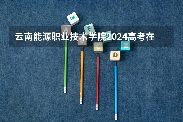 云南能源职业技术学院2024高考在四川招生计划