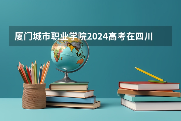 厦门城市职业学院2024高考在四川招生计划