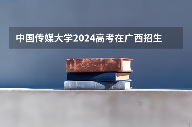 中国传媒大学2024高考在广西招生计划