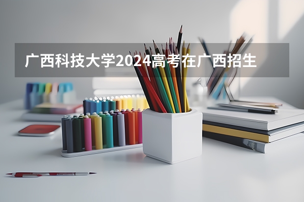 广西科技大学2024高考在广西招生计划