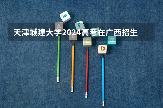 天津城建大学2024高考在广西招生计划