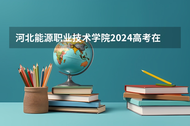 河北能源职业技术学院2024高考在广西招生计划