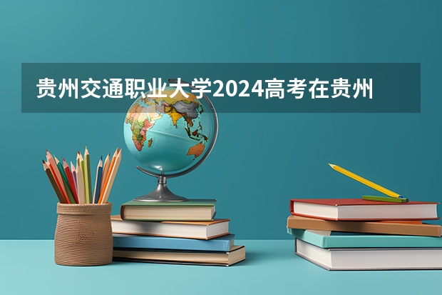 贵州交通职业大学2024高考在贵州招生计划