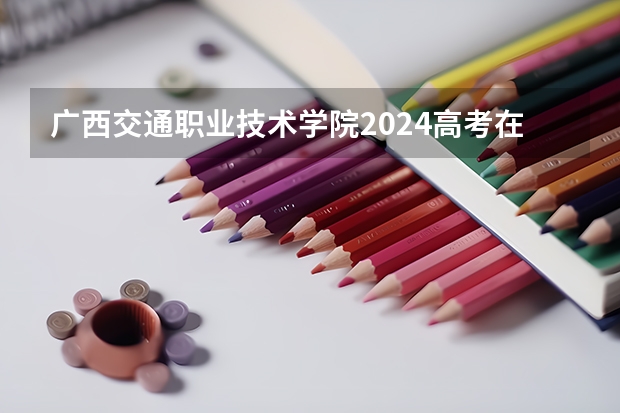 广西交通职业技术学院2024高考在广西招生计划