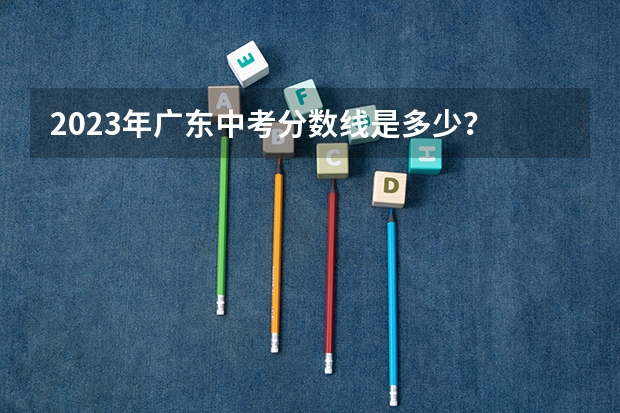 2023年广东中考分数线是多少？