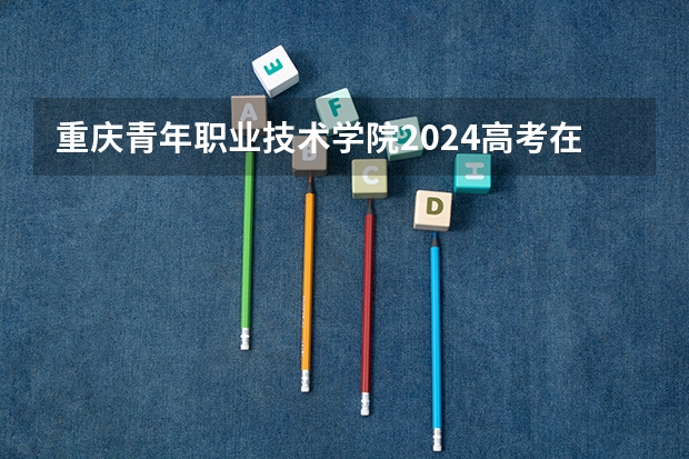重庆青年职业技术学院2024高考在贵州招生计划