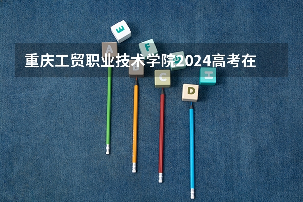 重庆工贸职业技术学院2024高考在广西招生计划