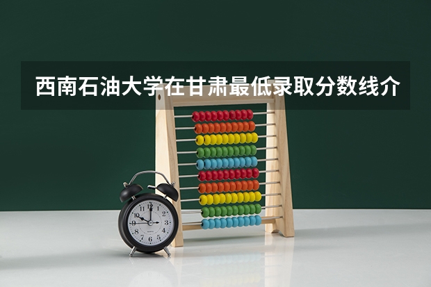 西南石油大学在甘肃最低录取分数线介绍