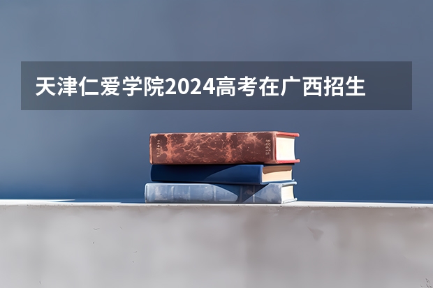 天津仁爱学院2024高考在广西招生计划