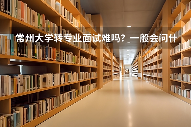 常州大学转专业面试难吗？一般会问什么问题啊？