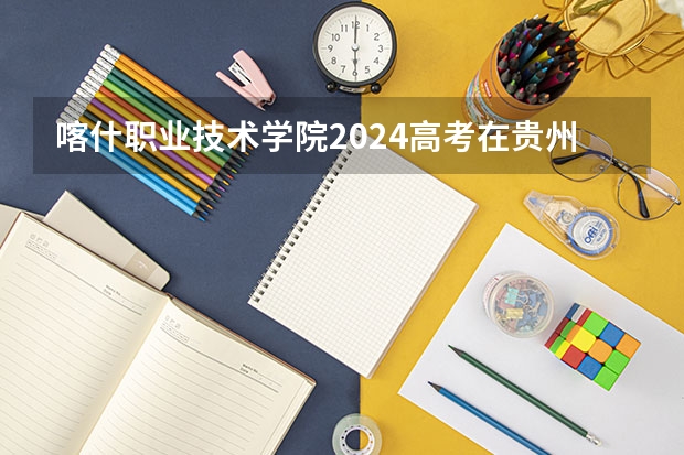 喀什职业技术学院2024高考在贵州招生计划