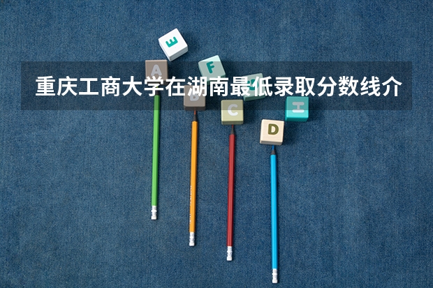重庆工商大学在湖南最低录取分数线介绍