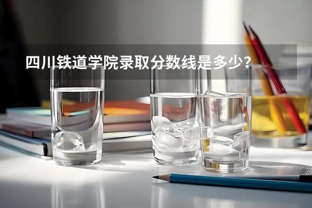 四川铁道学院录取分数线是多少？